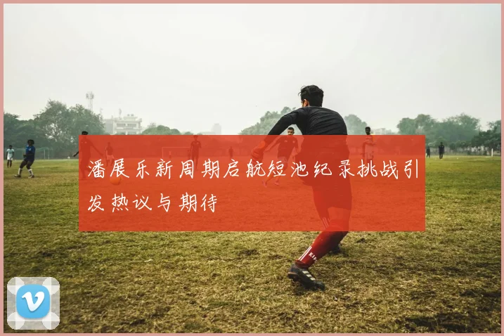 潘展乐新周期启航短池纪录挑战引发热议与期待