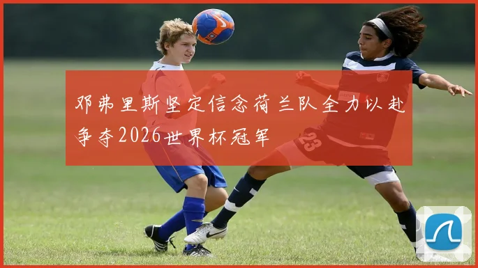 邓弗里斯坚定信念荷兰队全力以赴争夺2026世界杯冠军