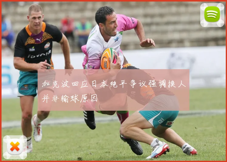 加克波回应日本绝平争议强调换人并非输球原因