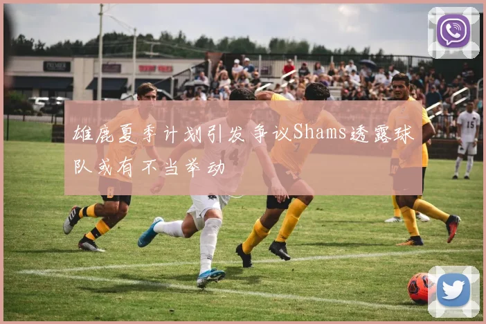 雄鹿夏季计划引发争议Shams透露球队或有不当举动