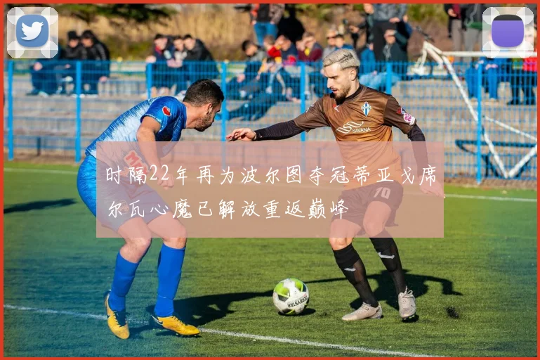 时隔22年再为波尔图夺冠蒂亚戈席尔瓦心魔已解放重返巅峰