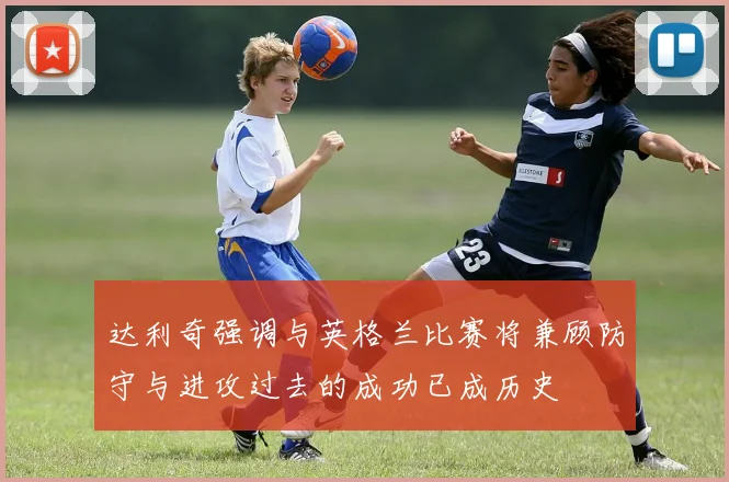 达利奇强调与英格兰比赛将兼顾防守与进攻过去的成功已成历史