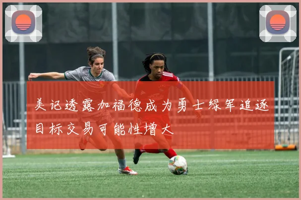 美记透露加福德成为勇士绿军追逐目标交易可能性增大