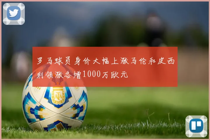 罗马球员身价大幅上涨马伦和皮西利领涨各增1000万欧元