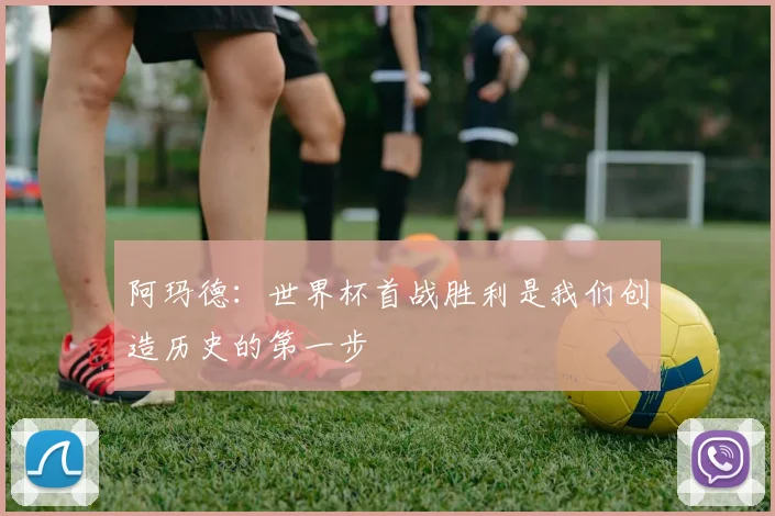 阿玛德：世界杯首战胜利是我们创造历史的第一步