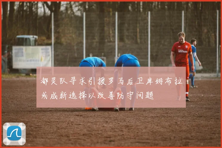 都灵队寻求引援罗马后卫库姆布拉或成新选择以改善防守问题