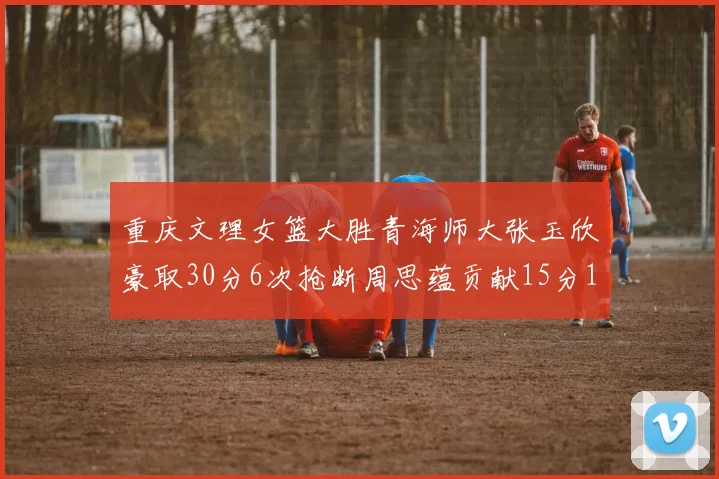 重庆文理女篮大胜青海师大张玉欣豪取30分6次抢断周思蕴贡献15分14篮板10助攻