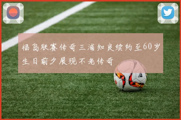 福岛联赛传奇三浦知良续约至60岁生日前夕展现不老传奇
