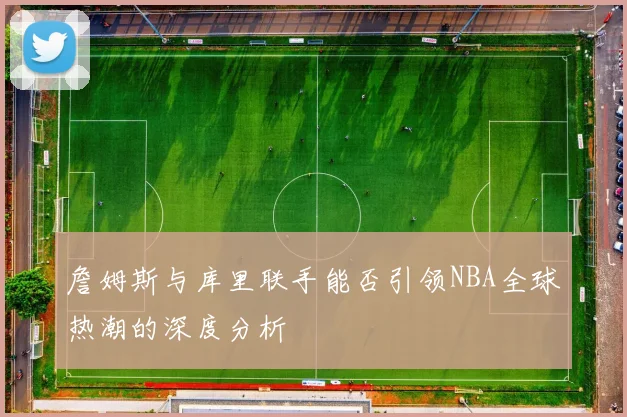 詹姆斯与库里联手能否引领NBA全球热潮的深度分析