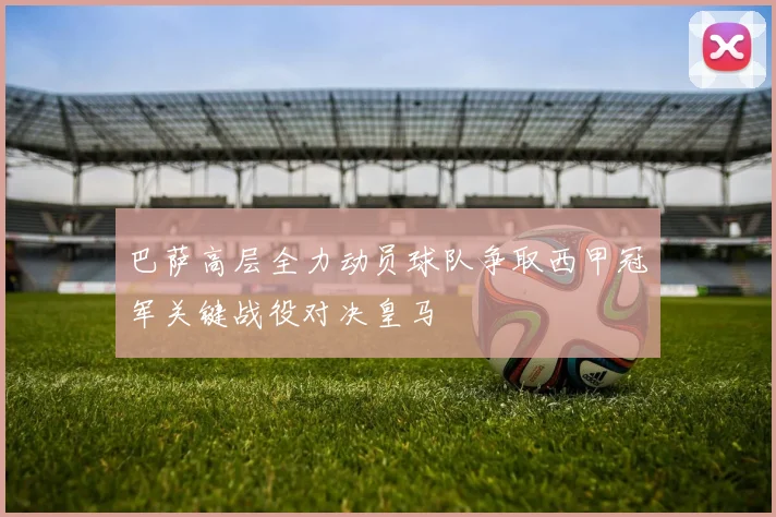 巴萨高层全力动员球队争取西甲冠军关键战役对决皇马