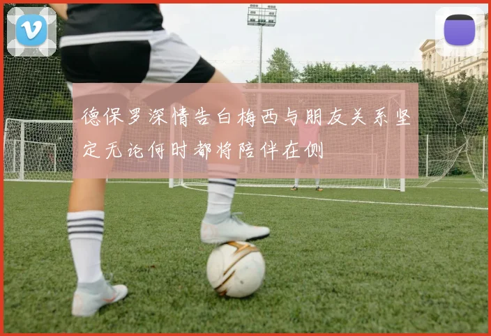 德保罗深情告白梅西与朋友关系坚定无论何时都将陪伴在侧