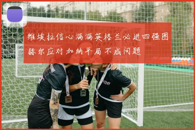 维埃拉信心满满英格兰必进四强图赫尔应对加纳平局不成问题