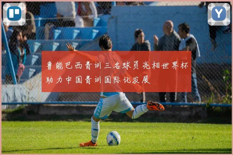 鲁能巴西青训三名球员亮相世界杯助力中国青训国际化发展