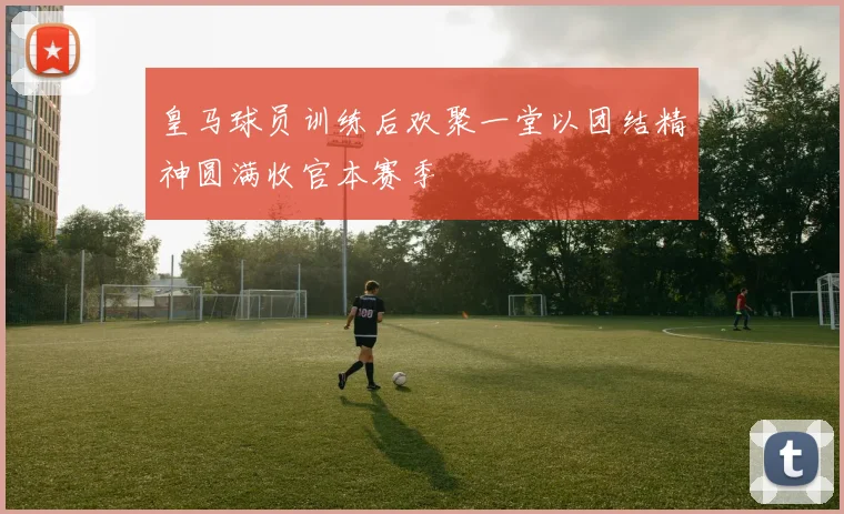 皇马球员训练后欢聚一堂以团结精神圆满收官本赛季