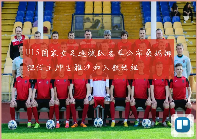 U15国家女足选拔队名单公布桑妮娜担任主帅古雅沙加入教练组