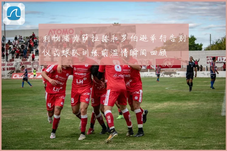 利物浦为萨拉赫和罗伯逊举行告别仪式球队训练前温情瞬间回顾
