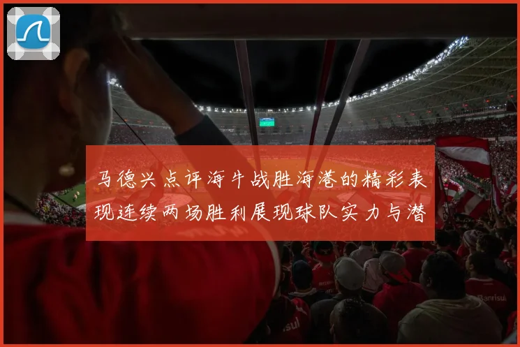 马德兴点评海牛战胜海港的精彩表现连续两场胜利展现球队实力与潜力