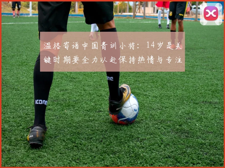 温格寄语中国青训小将：14岁是关键时期要全力以赴保持热情与专注