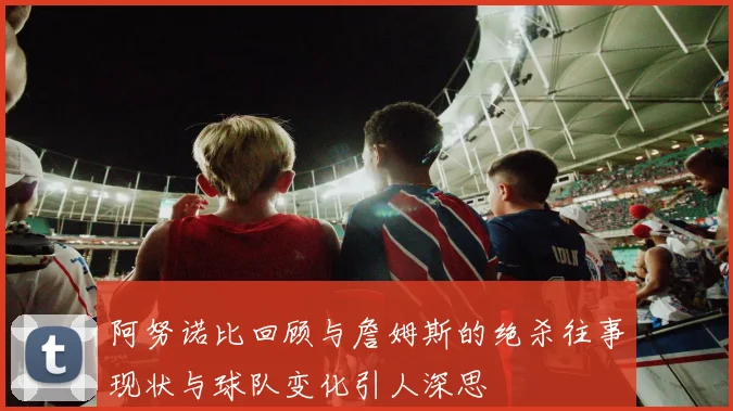 阿努诺比回顾与詹姆斯的绝杀往事现状与球队变化引人深思