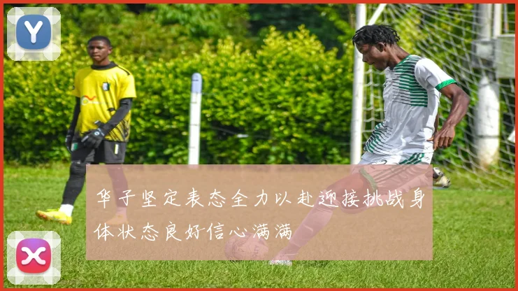 华子坚定表态全力以赴迎接挑战身体状态良好信心满满