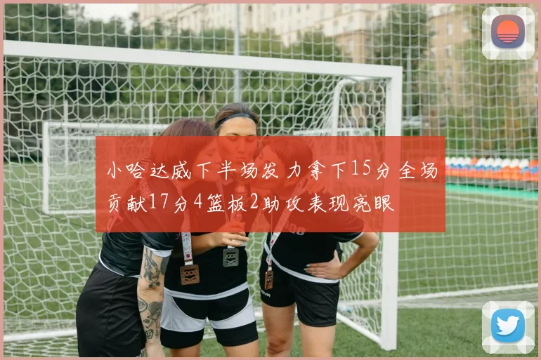 小哈达威下半场发力拿下15分全场贡献17分4篮板2助攻表现亮眼