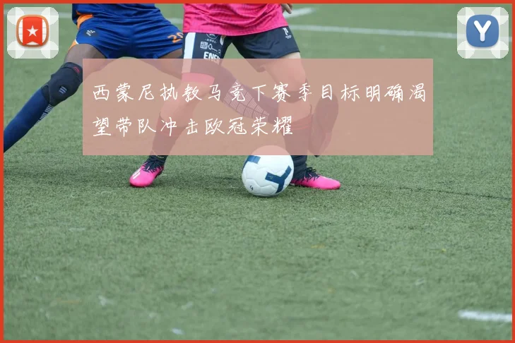 西蒙尼执教马竞下赛季目标明确渴望带队冲击欧冠荣耀